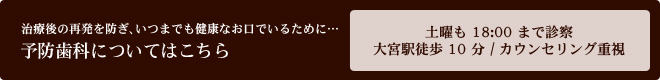 治療後の再発を防ぎ、いつまでも健康なお口でいるために…… 予防歯科についてはこちら 土曜も18:00まで診察 / 大宮駅徒歩10分 / カウンセリング重視