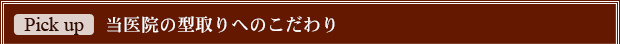 Pick Up! 当医院の型取りへのこだわり