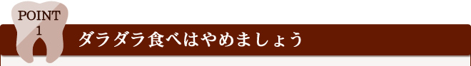 Point 1 ダラダラ食べはやめましょう