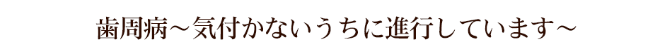 歯周病～気づかないうちに進行しています～