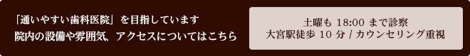 「通いやすい歯科医院」を目指しています 院内の設備や雰囲気、アクセスについてはこちら 土曜も18:00まで診察 / 大宮駅徒歩10分 / カウンセリング重視
